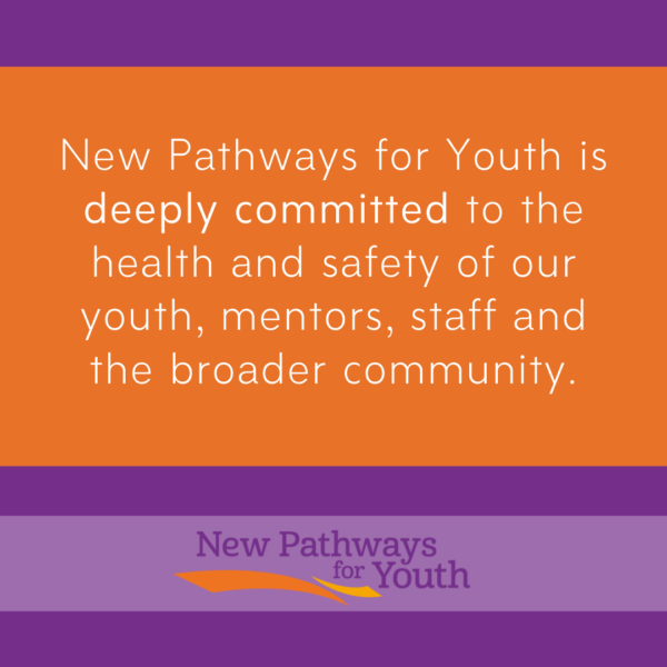 New Pathways for Youth is deeply committed to the health and safety of our youth, montors, staff and broader community.